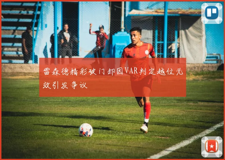 雷森德精彩破门却因VAR判定越位无效引发争议