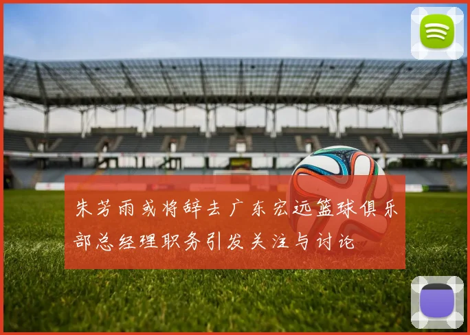朱芳雨或将辞去广东宏远篮球俱乐部总经理职务引发关注与讨论