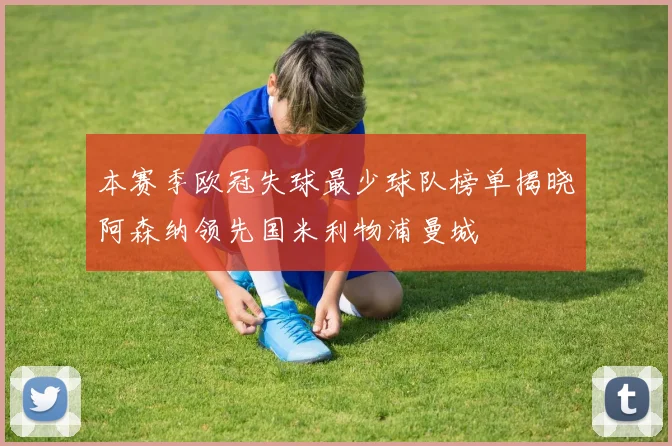 本赛季欧冠失球最少球队榜单揭晓阿森纳领先国米利物浦曼城