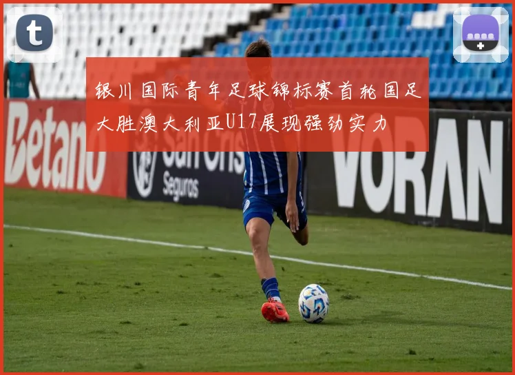 银川国际青年足球锦标赛首轮国足大胜澳大利亚U17展现强劲实力