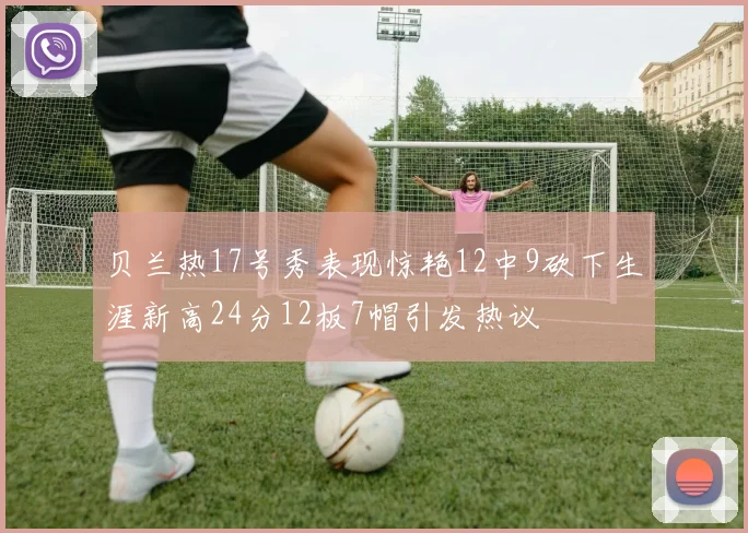 贝兰热17号秀表现惊艳12中9砍下生涯新高24分12板7帽引发热议