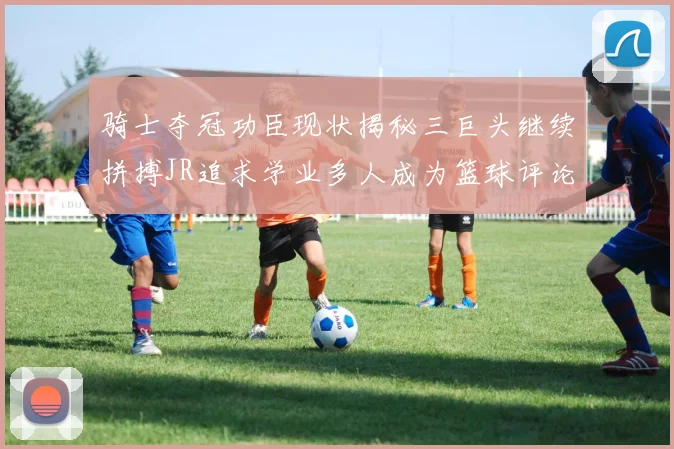 骑士夺冠功臣现状揭秘三巨头继续拼搏JR追求学业多人成为篮球评论员