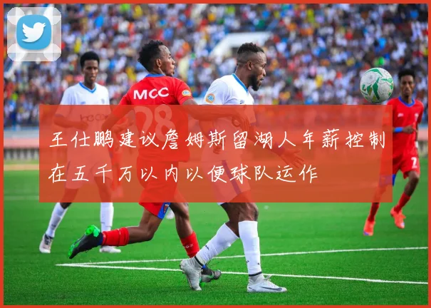 王仕鹏建议詹姆斯留湖人年薪控制在五千万以内以便球队运作