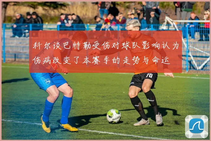 科尔谈巴特勒受伤对球队影响认为伤病改变了本赛季的走势与命运