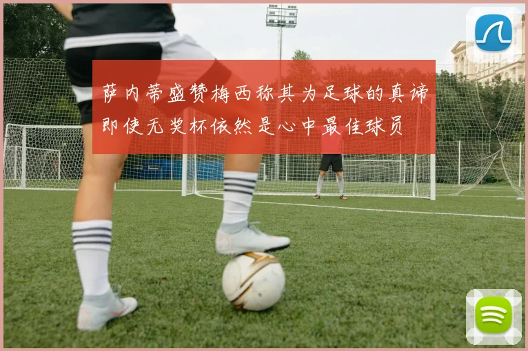 萨内蒂盛赞梅西称其为足球的真谛即使无奖杯依然是心中最佳球员