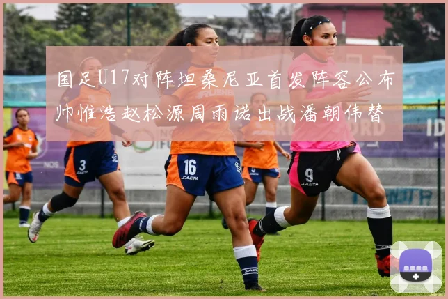 国足U17对阵坦桑尼亚首发阵容公布帅惟浩赵松源周雨诺出战潘朝伟替补