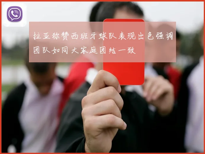 拉亚称赞西班牙球队表现出色强调团队如同大家庭团结一致