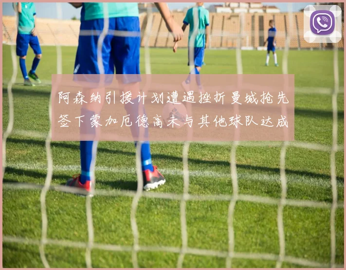 阿森纳引援计划遭遇挫折曼城抢先签下蒙加厄德高未与其他球队达成协议