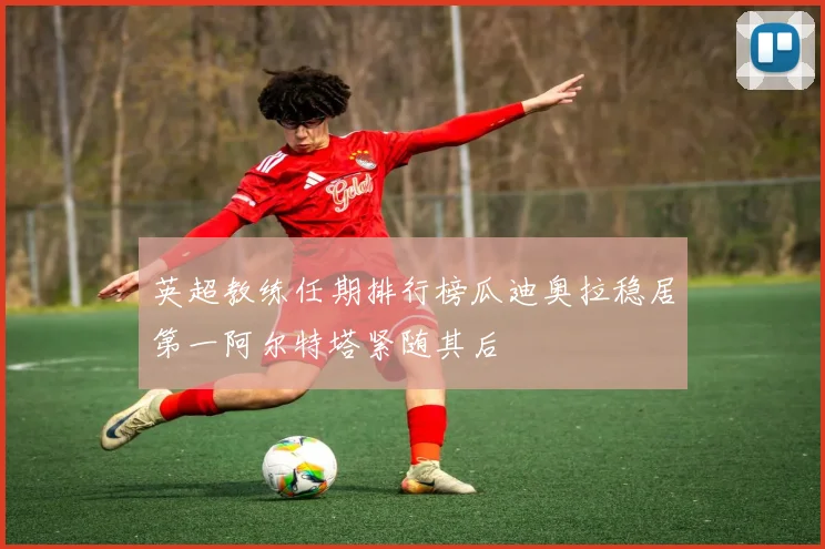 英超教练任期排行榜瓜迪奥拉稳居第一阿尔特塔紧随其后