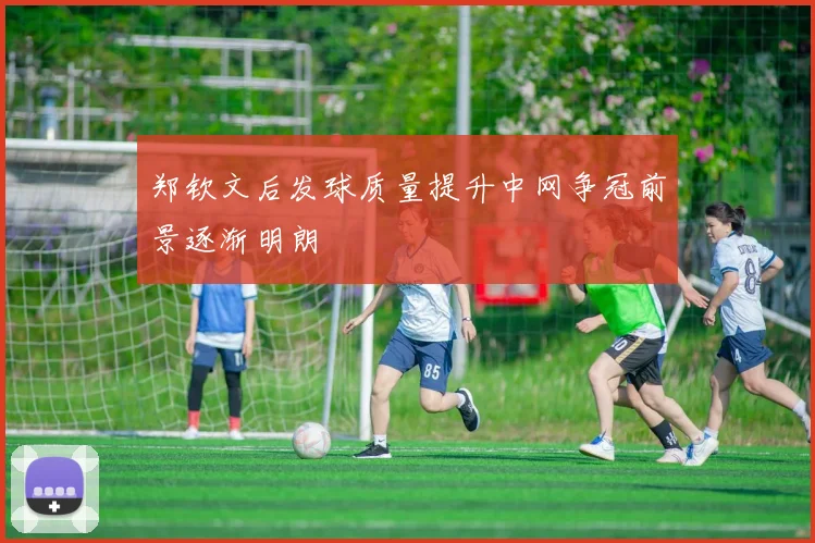 郑钦文后发球质量提升中网争冠前景逐渐明朗