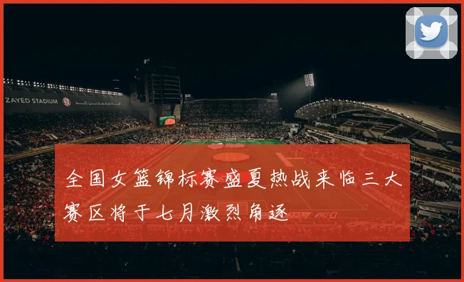 全国女篮锦标赛盛夏热战来临三大赛区将于七月激烈角逐