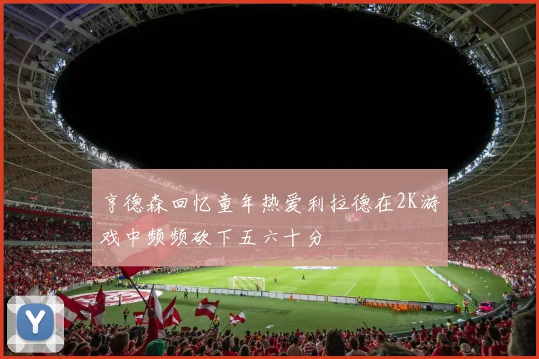 亨德森回忆童年热爱利拉德在2K游戏中频频砍下五六十分