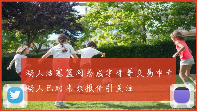 湖人活塞篮网或成字母哥交易中介湖人已对韦尔报价引关注