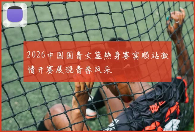 2026中国国青女篮热身赛富顺站激情开赛展现青春风采