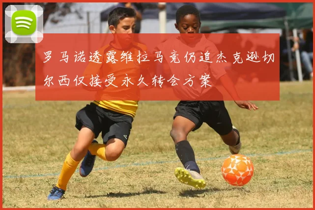 罗马诺透露维拉马竞仍追杰克逊切尔西仅接受永久转会方案