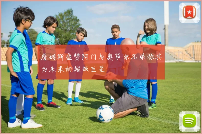 詹姆斯盛赞阿门与奥萨尔兄弟称其为未来的超级巨星