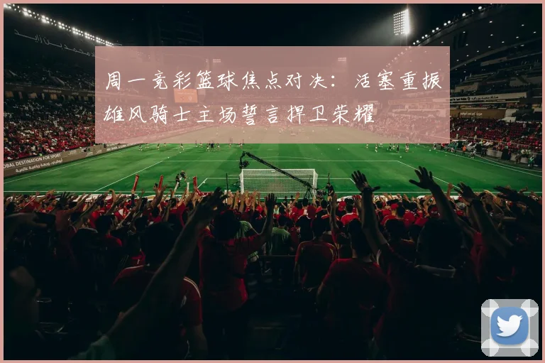 周一竞彩篮球焦点对决：活塞重振雄风骑士主场誓言捍卫荣耀