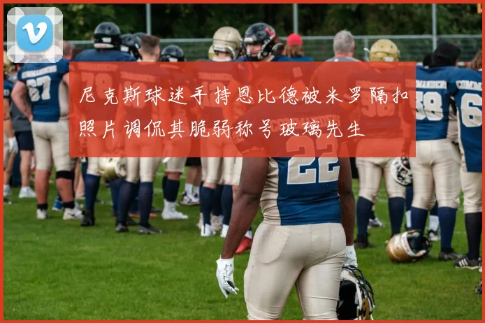 尼克斯球迷手持恩比德被米罗隔扣照片调侃其脆弱称号玻璃先生