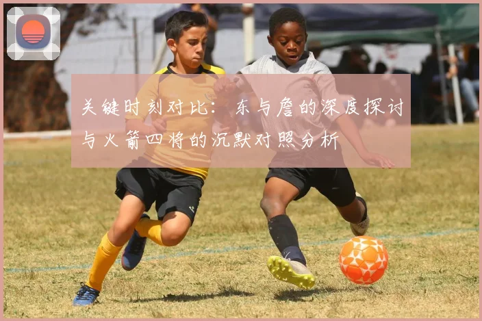 关键时刻对比：东与詹的深度探讨与火箭四将的沉默对照分析