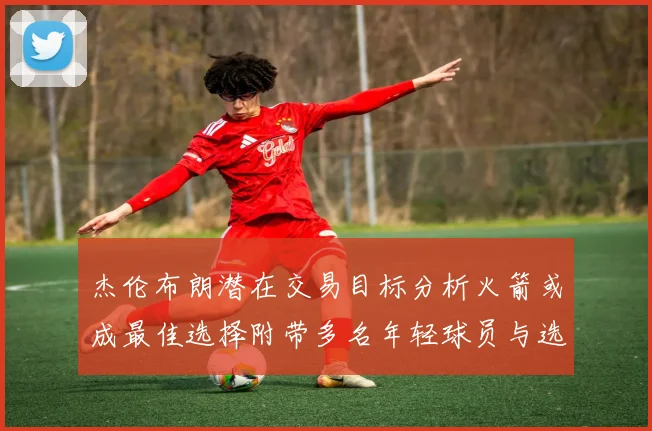 杰伦布朗潜在交易目标分析火箭或成最佳选择附带多名年轻球员与选秀权